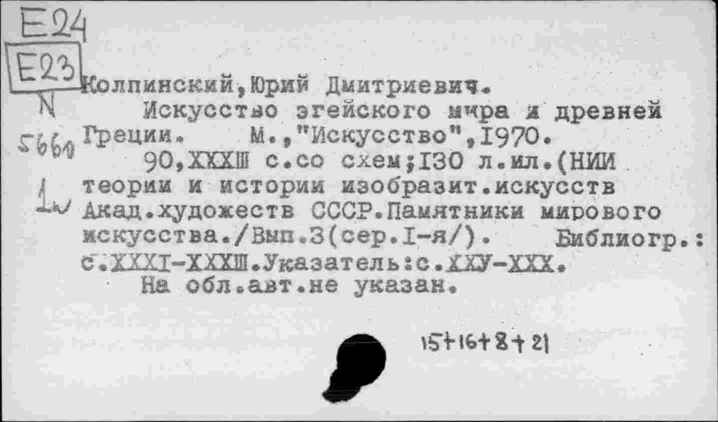 ﻿t.2X|
&лпинский,Юрий Дмитриевич.
N Искусство эгейского мира и древней rtc, Греции. М. »"Искусство”, 1970.
90,ХХХШ с.со схем;130 л.ил.(НИИ Л теории и истории изобразит.искусств Акад.художеств СССР.Памятники мирового искусства./Вып.3(сер.I-я/).	Библиогр.:
С". ХЩ-ХХХШ.Указател ь s с.ХХУ-ХХХ.
На обл.авт.не указан.
